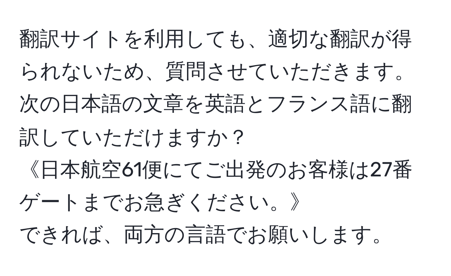 翻訳サイトを利用しても、適切な翻訳が得られないため、質問させていただきます。  
次の日本語の文章を英語とフランス語に翻訳していただけますか？  
《日本航空61便にてご出発のお客様は27番ゲートまでお急ぎください。》  
できれば、両方の言語でお願いします。