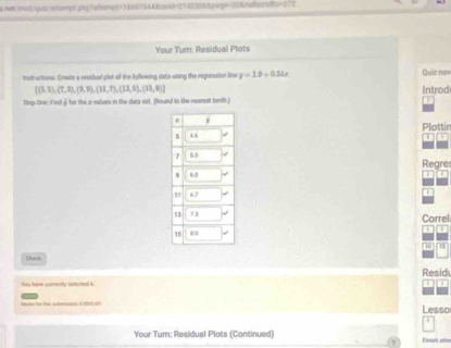 net mod qus/wnargt gb; "alsc=pt=16007544&svid=2143505&pxpe=20&nulms sits=2/2 
Your Tum: Residual Plots 
trotructions. Create a residual pilot of the following data using the regression lne y=1.9+0.34x Quiz nan
 (5,5),(7,3),(7,9),(11,7),(13,5),(15,9) Introd 
Step-One: Fird ý for the a-sales in the dats set. (Round to the nearest temth.) 
Plottin 
T 
Regre 

Correl 
1 
Check 
Resid 

Mato fo to idrin à r co Lesso 
Your Tum: Residual Plots (Continued) 
Finish allo