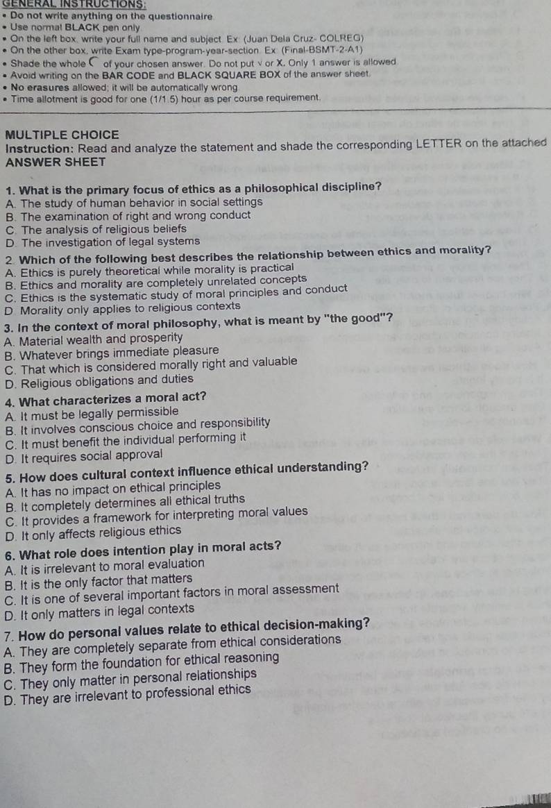 GENERAL INSTRUCTIONS
. Do not write anything on the questionnaire
• Use normal BLACK pen only
On the left box, write your full name and subject Ex (Juan Dela Cruz- COLREG)
On the other box, write Exam type-program-year-section. Ex (Final-BSMT-2-A1)
Shade the whole C of your chosen answer. Do not putvor X. Only 1 answer is allowed
Avoid writing on the BAR CODE and BLACK SQUARE BOX of the answer sheet.
No erasures allowed; it will be automatically wrong
Time allotment is good for one (1/1.5) hour as per course requirement.
MULTIPLE CHOICE
Instruction: Read and analyze the statement and shade the corresponding LETTER on the attached
ANSWER SHEET
1. What is the primary focus of ethics as a philosophical discipline?
A. The study of human behavior in social settings
B. The examination of right and wrong conduct
C. The analysis of religious beliefs
D. The investigation of legal systems
2 Which of the following best describes the relationship between ethics and morality?
A. Ethics is purely theoretical while morality is practical
B. Ethics and morality are completely unrelated concepts
C. Ethics is the systematic study of moral principles and conduct
D Morality only applies to religious contexts
3. In the context of moral philosophy, what is meant by "the good"?
A. Material wealth and prosperity
B. Whatever brings immediate pleasure
C. That which is considered morally right and valuable
D. Religious obligations and duties
4. What characterizes a moral act?
A. It must be legally permissible
B. It involves conscious choice and responsibility
C. It must benefit the individual performing it
D. It requires social approval
5. How does cultural context influence ethical understanding?
A. It has no impact on ethical principles
B. It completely determines all ethical truths
C. It provides a framework for interpreting moral values
D. It only affects religious ethics
6. What role does intention play in moral acts?
A. It is irrelevant to moral evaluation
B. It is the only factor that matters
C. It is one of several important factors in moral assessment
D. It only matters in legal contexts
7. How do personal values relate to ethical decision-making?
A. They are completely separate from ethical considerations
B. They form the foundation for ethical reasoning
C. They only matter in personal relationships
D. They are irrelevant to professional ethics