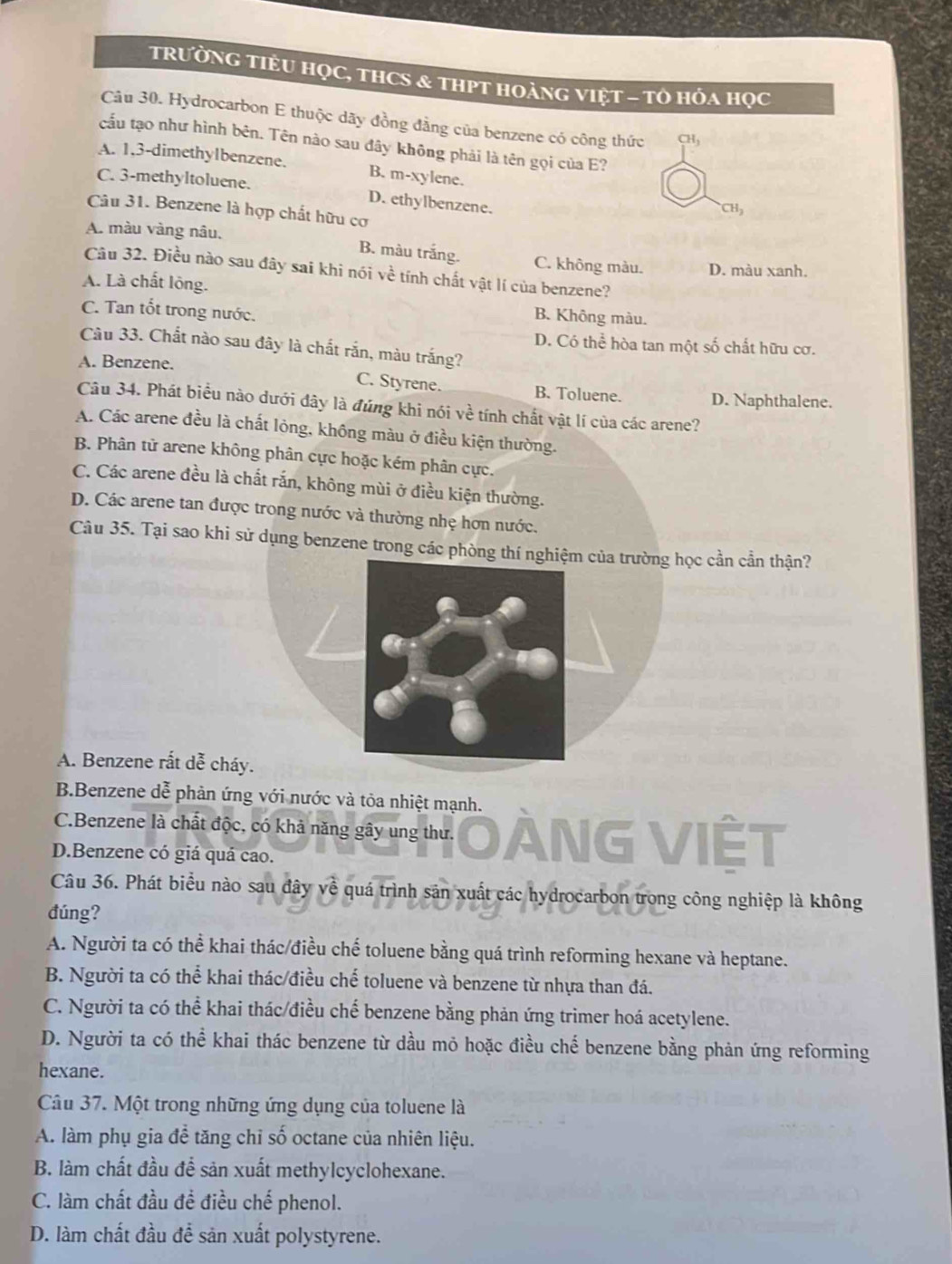 TRườNG TIÊU HọC, THCS & tHPT HoànG VIệT - Tὸ Hóa Học
Câu 30. Hydrocarbon E thuộc dãy đồng đẳng của benzene có công thức CH
cầu tạo như hình bên. Tên nào sau đây không phải là tên gọi của E?
A. 1,3-dimethylbenzene. B. m-xylene.
C. 3-methyltoluene. D. ethylbenzene.
Câu 31. Benzene là hợp chất hữu cơ
CH_3
A. màu vàng nâu.
B. màu trắng. C. không màu. D. màu xanh.
Câu 32. Điều nào sau đây sai khi nói về tính chất vật lí của benzene?
A. Là chất lộng.
C. Tan tốt trong nước.
B. Không màu.
D. Có thể hòa tan một số chất hữu cơ.
Câu 33. Chất nào sau đây là chất rắn, màu trắng?
A. Benzene.
C. Styrene. B. Toluene. D. Naphthalene.
Câu 34. Phát biểu nào dưới đây là đúng khi nói về tính chất vật lí của các arene?
A. Các arene đều là chất lỏng, không màu ở điều kiện thường.
B. Phân tử arene không phân cực hoặc kém phân cực.
C. Các arene đều là chất rắn, không mùi ở điều kiện thường.
D. Các arene tan được trong nước và thường nhẹ hơn nước.
Câu 35. Tại sao khi sử dụng benzene trong các phòng thí nghiệm của trường học cần cần thận?
A. Benzene rất dễ cháy.
B.Benzene dễ phản ứng với nước và tỏa nhiệt mạnh.
C.Benzene là chất độc, có khả năng gây ung thư. NG VIÊT
D.Benzene có giá quá cao.
Câu 36. Phát biểu nào sau đây về quá trình sản xuất các hydrocarbon trong công nghiệp là không
đúng?
A. Người ta có thể khai thác/điều chế toluene bằng quá trình reforming hexane và heptane.
B. Người ta có thể khai thác/điều chế toluene và benzene từ nhựa than đá.
C. Người ta có thể khai thác/điều chế benzene bằng phản ứng trimer hoá acetylene.
D. Người ta có thể khai thác benzene từ dầu mỏ hoặc điều chế benzene bằng phản ứng reforming
hexane.
Câu 37. Một trong những ứng dụng của toluene là
A. làm phụ gia để tăng chỉ số octane của nhiên liệu.
B. làm chất đầu để sản xuất methylcyclohexane.
C. làm chất đầu đề điều chế phenol.
D. làm chất đầu đề sản xuất polystyrene.