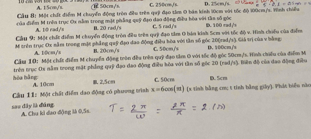 10 cm với tốc độ gốc 3 rauys. D. 25cm/s.
A. 15cm/s. B. 50cm/s. C. 250cm/s.
Câu 8: Một chất điểm M chuyển động tròn đều trên quỹ đạo tâm O bán kính l0cm với tốc độ l00cm/s. Hình chiếu
của điểm M trên trục Ox nằm trong mặt phẳng quỹ đạo dao động điều hòa với tần số góc
A. 10 rad/s B. 20 rad/s C. 5 rad/s D. 100 rad/s
Câu 9: Một chất điểm M chuyển động tròn đều trên quỹ đạo tâm O bán kính 5cm với tốc độ v. Hình chiếu của điểm
M trên trục Ox nằm trong mặt phầng quỹ đạo dao động điều hòa với tần số góc 20(rad/s). Giá trị của v bằng:
A. 10cm/s B. 20cm/s C. 50cm/s D. 100cm/s
Câu 10: Một chất điểm M chuyển động tròn đều trên quỹ đạo tâm O với tốc độ góc 50cm/s. Hình chiếu của điểm M
trên trục Ox nằm trong mặt phẳng quỹ đạo dao động điều hòa với tần số góc 20 (rad/s). Biên độ của dao động điều
hòa bằng: C. 50cm D. 5cm
A. 10cm B. 2,5cm
Câu 11: Một chất điểm dao động có phương trình x=6cos (π t) (x tính bằng cm; t tính bằng giây). Phát biểu nào
sau đây là đúng.
A. Chu kì dao động là 0,5s.