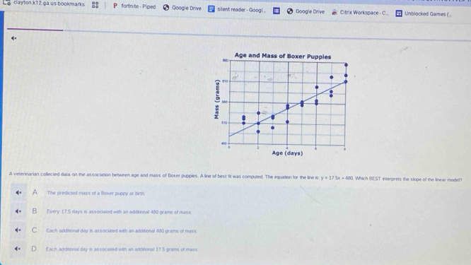 clayton.k12 ga.us bookmarks P fortnite - Piped Google Drive silent reader - Googl Google Drive Citrix Workspace - C Unblocked Games (..
4.
Age and Mass of Boxer Puppies
560
45 ”
5
Age (days)
A veterinarian collected data on the association between age and mass of Boxer puppies. A line of best fit was computed. The equation for the line is y=17.5x+480 Which BEST interprets the slope of the linear model?
The predicted mass of a Boxer puppy at birth
B Every 17.5 days is associated with an addisional 480 grams of mass.
C Each additional day is associated with an addtional 480 grams of mass
Each additional day is associated with an additional 17.5 grams of mass