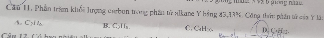 giong nhâu; 5 và 6 giong nhau.
Câu 11. Phần trăm khối lượng carbon trong phân tử alkane Y bằng 83, 33%. Công thức phân tử của Y là:
A. C_2H_6.
B. C_3H_8.
C. C_4H_10. D. C_5H_12. 
Câu 12 Có bao nh