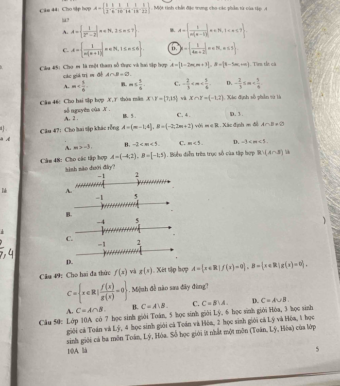 Cho tập hợp A=  1/2 , 1/6 , 1/10 , 1/14 , 1/18 , 1/22 . Một tinh chất đặc trưng cho các phần từ của tập A
là?
A. A=  1/2^n-2 |n∈ N,2≤ n≤ 7 . B. A=  1/n(n-1) |n∈ N,1
C. A=  1/n(n+1) |n∈ N,1≤ n≤ 6 . D. M=  1/4n+2 |n∈ N,n≤ 5 .
Câu 45: Cho m là một tham số thực và hai tập hợp A=[1-2m;m+3],B=[8-5m;+∈fty ). Tim tất cả
các giá trịm đề A∩ B=varnothing .
A. m B. m≤  5/6 . C. - 2/3  D. - 2/3 ≤ m
Câu 46: Cho hai tập hợp X, Y thỏa mãn X∪ Y= 7;15 và X∩ Y=(-1;2). Xác định số phần tử là
số nguyên của X .
A. 2 . B. 5 . C. 4 . D. 3 .
4 .  Câu 47: Cho hai tập khác rỗng A=(m-1;4],B=(-2;2m+2) với m∈ R. Xác định m đề A∩ B!= varnothing
a A
A. m>-3. B. -2 C. m<5. D. -3
Câu 48: Cho các tập hợp A=(-4;2),B=[-1;5). Biểu diễn trên trục số của tập hợp Rvee (A∩ B) là
hình nào dưới đây?
là
B.
)
a
C.
D.
Câu 49: Cho hai đa thức f(x) và g(x) Xét tập hợp A= x∈ R|f(x)=0 ,B= x∈ R|g(x)=0 ,
C= x∈ R| f(x)/g(x) =0. Mệnh đề nào sau đây đúng?
A. C=A∩ B. B. C=A|B. C. C=B|A. D. C=A∪ B.
Câu 50: Lớp 10A có 7 học sinh giỏi Toán, 5 học sinh giỏi Lý, 6 học sinh giỏi Hóa, 3 học sinh
giỏi cả Toán và Lý, 4 học sinh giỏi cả Toán và Hóa, 2 học sinh giỏi cả Lý và Hóa, 1 học
sinh giỏi cả ba môn Toán, Lý, Hóa. Số học giỏi ít nhất một môn (Toán, Lý, Hóa) của lớp
10A là
5