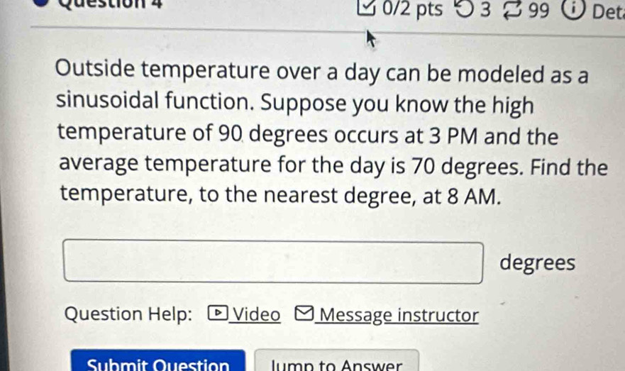 3 % 99 ü Det 
Outside temperature over a day can be modeled as a 
sinusoidal function. Suppose you know the high 
temperature of 90 degrees occurs at 3 PM and the 
average temperature for the day is 70 degrees. Find the 
temperature, to the nearest degree, at 8 AM.
degrees
Question Help: ▶Video Message instructor 
Submit Question lumn to Answer