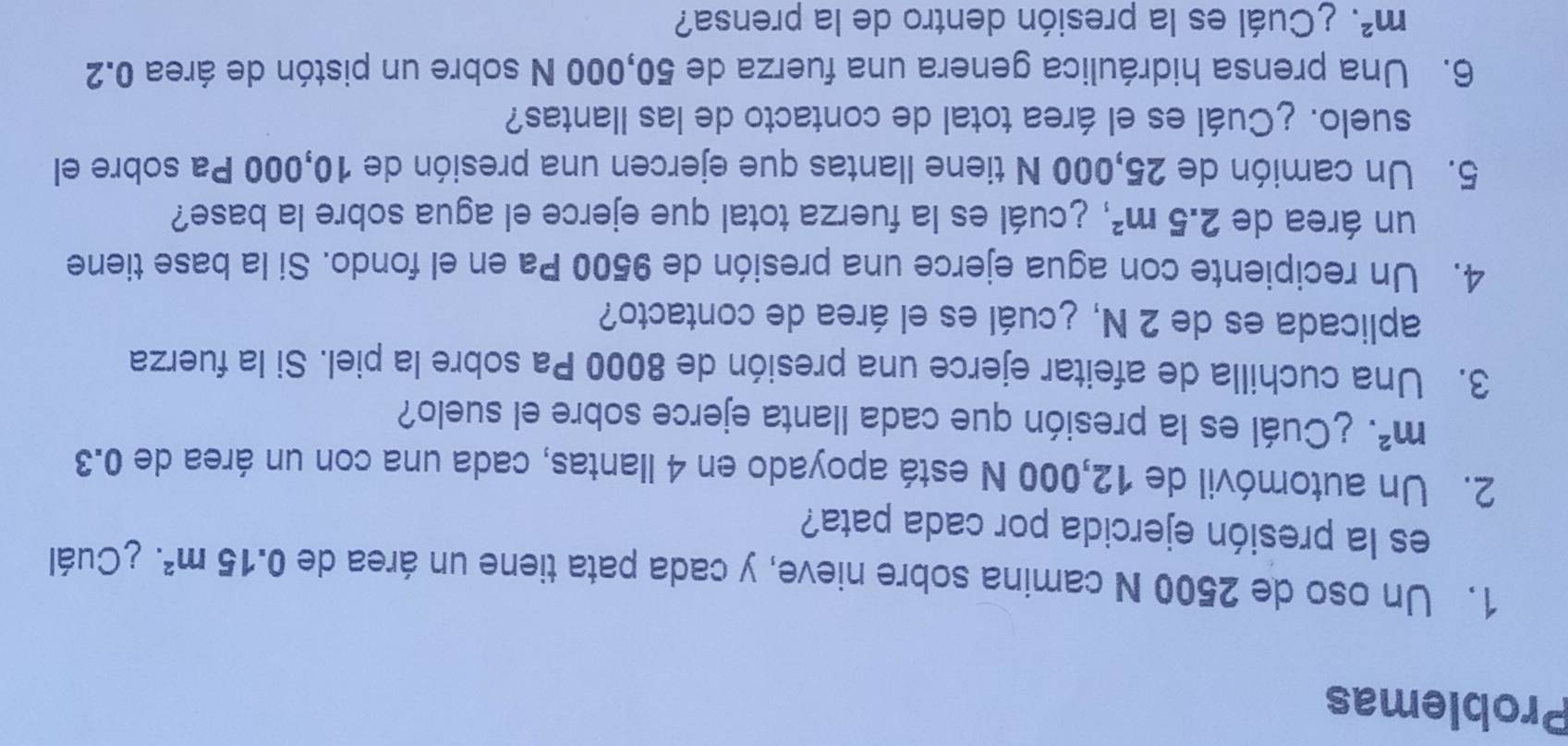 Problemas 
1. Un oso de 2500 N camina sobre nieve, y cada pata tiene un área de 0.15m^2 ¿Cuál 
es la presión ejercida por cada pata? 
2. Un automóvil de 12,000 N está apoyado en 4 llantas, cada una con un área de 0.3
m^2 ¿ Cuál es la presión que cada llanta ejerce sobre el suelo? 
3. Una cuchilla de afeitar ejerce una presión de 8000 Pa sobre la piel. Si la fuerza 
aplicada es de 2 N, ¿cuál es el área de contacto? 
4. Un recipiente con agua ejerce una presión de 9500 Pa en el fondo. Si la base tiene 
un área de 2.5m^2 cuál es la fuerza total que ejerce el agua sobre la base? 
5. Un camión de 25,000 N tiene llantas que ejercen una presión de 10,000 Pa sobre el 
suelo. ¿Cuál es el área total de contacto de las llantas? 
6. Una prensa hidráulica genera una fuerza de 50,000 N sobre un pistón de área 0.2
m^2 ¿ Cuál es la presión dentro de la prensa?
