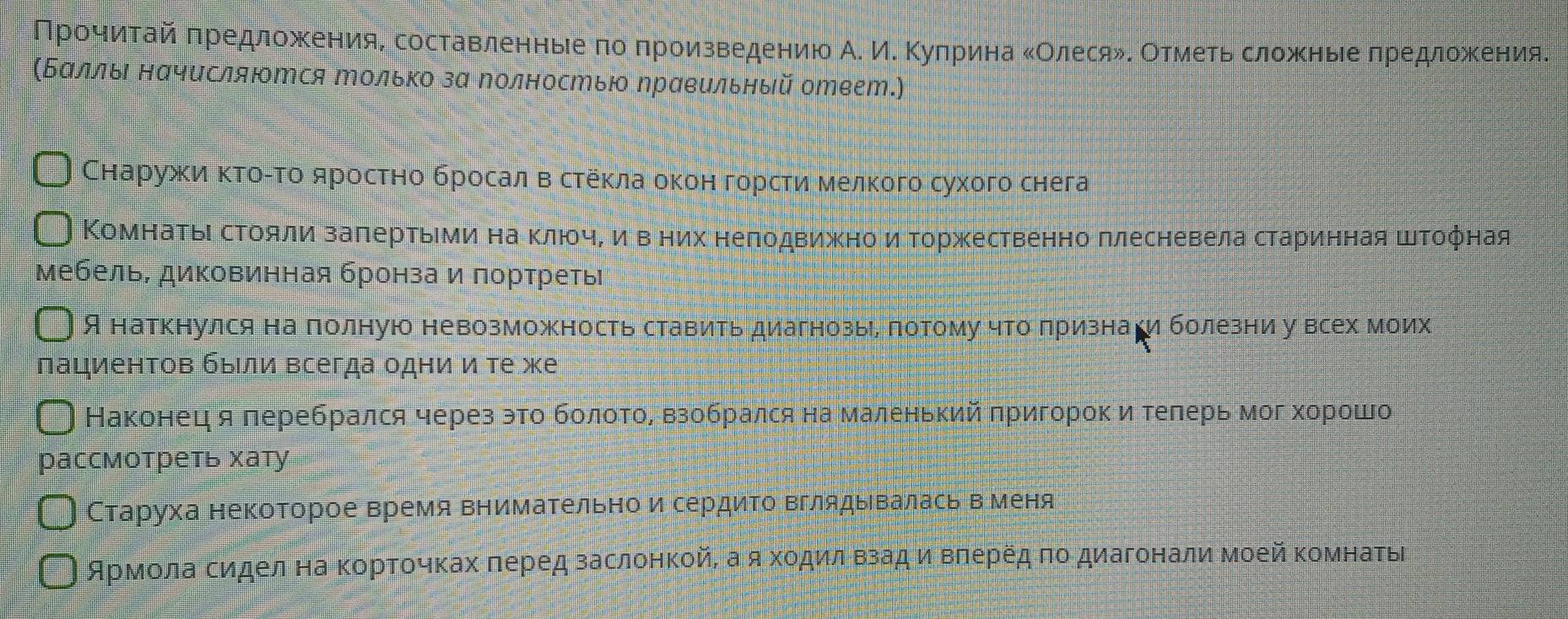 Πрοчαίиηίταайαπредложеенияе составленньιеαπоδπроизведениюо А. ИΚ Κуπрина κОлесяδΚ Οтмеτь сложныееαπредлоοжеения.
(Баллы нαчисляΙтся только за Νолностью Νравельный ответ.
Снаружκиα κΤοίΤο яросτно бросал вδстеκла оκон горсτиα мелкого сухого снега
Комнатыι сΤояли заπертьеми наΚΚлюοчίδΕиηιΕΒвΒΕних неπодвижноδ иΕ Τоржественно ллесневела старинная штофная
мебель, диковинная бронза и лортретыι
Я наткнулся на полную невозможность ставить диагнозьιе лотому чгоδπрίиιзнаеги болезни у всех моих
пациенτов быιли всегда одни и те же
Наконецαя леребрался через это бοлίοτоοΒαΒвзобрался на маленький πригорокиαδтеπлерь мог хорошо
рассмотреть хату
Старуха некоторое время внимательно и сердиΤо Βглядывалась вменя
ΑрмοлаΒсидел на Κоρτοчκах πеред заслонкойί а яκοдиιлαΒзад иαΒΒπеρедαπо диагонали Μοей κомнаτыί