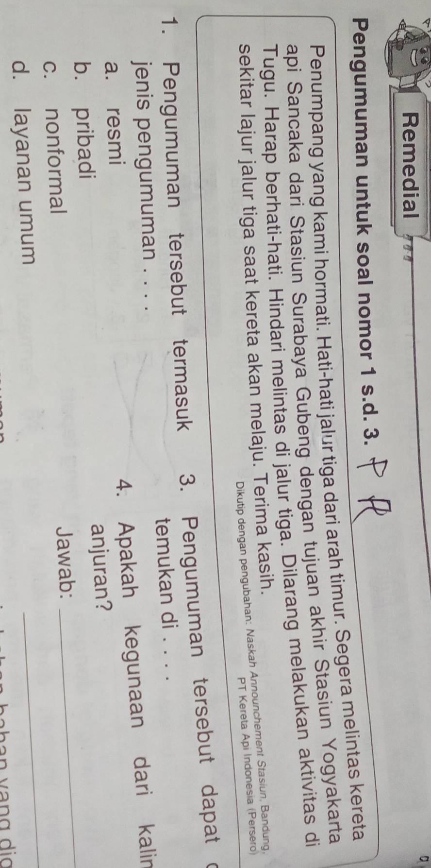 a
Remedial i
Pengumuman untuk soal nomor 1 s.d. 3.
Penumpang yang kami hormati. Hati-hati jalur tiga dari arah timur. Segera melintas kereta
api Sancaka dari Stasiun Surabaya Gubeng dengan tujuan akhir Stasiun Yogyakarta
Tugu. Harap berhati-hati. Hindari melintas di jalur tiga. Dilarang melakukan aktivitas di
sekitar lajur jalur tiga saat kereta akan melaju. Terima kasih.
Dikutip dengan pengubahan: Naskah Announchement Stasiun, Bandung,
PT Kereta Api Indonesia (Persero)
1. Pengumuman tersebut termasuk 3. Pengumuman tersebut dapat c
jenis pengumuman . . . . temukan di . . . .
a. resmi
4. Apakah kegunaan dari kalin
anjuran?
b. pribadi
c. nonformal
Jawab:
_
d. layanan umum
_