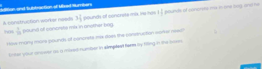 ddition and Subtraction of Mixed Numbers 
A construction worker needs 3 2/3 pound s of concrete mix. He has 1 1/2 pounds of concrete mix in one bag, and he 
has  1/10 poun d of concrete mix in another bag. 
How many more pounds of concrete mix does the construction worker need? 
Enter your answer as a mixed number in simplest form by filling in the boes