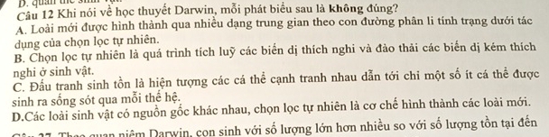quan the 3m
Câu 12 Khi nói về học thuyết Darwin, mỗi phát biểu sau là không đúng?
A. Loài mới được hình thành qua nhiều dạng trung gian theo con đường phân li tính trạng dưới tác
dụng của chọn lọc tự nhiên.
B. Chọn lọc tự nhiên là quá trình tích luỹ các biển dị thích nghi và đào thải các biến dị kém thích
nghi ở sinh vật.
C. Đầu tranh sinh tồn là hiện tượng các cá thể cạnh tranh nhau dẫn tới chi một số ít cá thể được
sinh ra sống sót qua mỗi thế hệ.
D.Các loài sinh vật có nguồn gốc khác nhau, chọn lọc tự nhiên là cơ chế hình thành các loài mới.
Quan niêm Darwin, con sinh với số lượng lớn hơn nhiều so với số lượng tồn tại đến