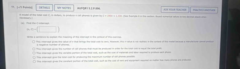 DETAILS MY NOTES AUFQR1 5.2.P.006. ASK YOUR TEACHER PRACTICE ANOTHER
A model of the total cost C, in dollars, to produce n cell phones is given by C=240n+1,100. (See Example 6 in this section. Round numerical values to two decimal places when
necessary.)
(a) Find the C -intercept.
(n,q=(□ )
Write a sentence to explain the meaning of the intercept in the context of this exercise.
This intercept gives the value of n that brings the total cost to zero. However, this n -value is not realistic in the context of this model because a manufacturer cannot produce
a negative number of phones.
This intercept gives the number of cell phones that must be produced in order for the total cost to equal the total profit.
This intercept gives the variable portion of the total cost, such as the cost of materials and labor required to produce each phone.
This intercept give the total cost for producing the maximum number of cell phones possible.
This intercept gives the constant portion of the total cost, such as the cost of rent and equipment required no matter how many phones are produced.