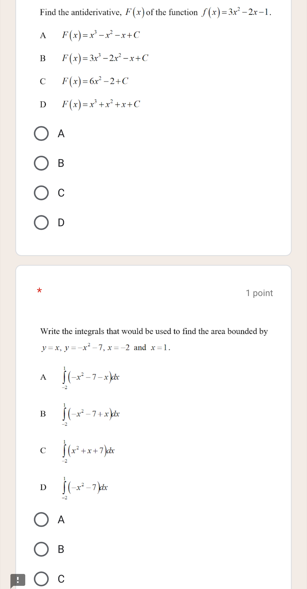 Find the antiderivative, F(x) of the function f(x)=3x^2-2x-1.
A F(x)=x^3-x^2-x+C
B F(x)=3x^3-2x^2-x+C
C F(x)=6x^2-2+C
D F(x)=x^3+x^2+x+C
A
B
C
D
*
1 point
Write the integrals that would be used to find the area bounded by
y=x, y=-x^2-7, x=-2 and x=1.
A ∈tlimits _(-2)^1(-x^2-7-x)dx
B ∈tlimits _(-2)^1(-x^2-7+x)dx
C ∈tlimits _(-2)^1(x^2+x+7)dx
D ∈tlimits _(-2)^1(-x^2-7)dx
A
B
:
C