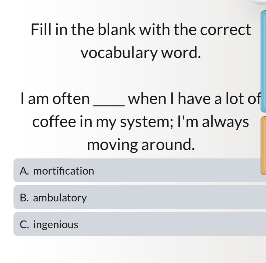 Fill in the blank with the correct
vocabulary word.
I am often _when I have a lot of
coffee in my system; I'm always
moving around.
A. mortifcation
B. ambulatory
C. ingenious