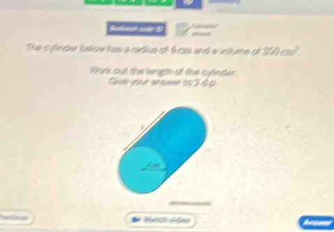 pécend 
The cylnder below has a cidus of Acs and a vslume of 250cm^3. 
Wonk out the length at the cyinder 
Cu your anseer to 249 
the