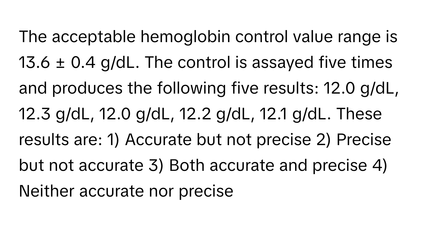 The acceptable hemoglobin control value range is 13.6 ± 0.4 g/dL. The control is assayed five times and produces the following five results: 12.0 g/dL, 12.3 g/dL, 12.0 g/dL, 12.2 g/dL, 12.1 g/dL. These results are: 1) Accurate but not precise 2) Precise but not accurate 3) Both accurate and precise 4) Neither accurate nor precise