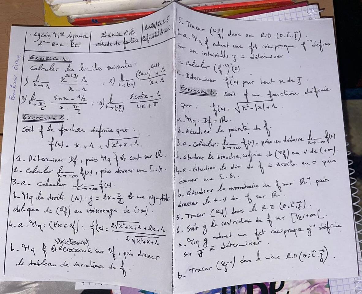 Lycee tis AJana Sercend
Bac. RC ctude do badin eg. Ai dro 808412005 5. Tracer (el) dans un
R=θ (0,vector i,vector j)
6. a. plaf admer are for reciprog defi
four an interval z=
Exereic  deleriner
colcuter les Lirites suivantin :
6. coluls (f^(-1))'(x)
limlimits _xto 1 (x^2+1)/x-1  :a ) limlimits _xto (-1)frac (x+1)^c+1+1x+1 C. Diter-iner f^(-1)(x) pour hour ndeJ.
Exercice 2: Soit f we fouchiou detime
3 limlimits _xto  π /6 frac sin x- 1/2 x- π /6  frac lxto ( π /4 ) (2cos^2x-1)/4x+π  · par: f(x)=sqrt(x^2-|x|+1)
Exercice:
u. f1g:
sait f he fouchin defince par. 2. Studier d painl Df=IR.
f(x)=x+1+sqrt(x^2+x+1)
3. a. colculs: lim _xto +∈fty f(x) I puinen deduire limlimits _xto -∈fty f(x)
A. Deterciner Of 1 pais 49+84 coat sur lR. 6. Ctudier de branche, infinice de (4 fendpmatrix on vde(+∈fty )
2. colcls limlimits _xto -∈fty f(x) _ 1 pino donner we I. G7. 4- a. Ctudier de der do f= draite eno puc
13. a. colculer limlimits _xto +∈fty f(x)
donner we I. G.
b. ctudier da monobouce do  sur Q^+ pais
b- pg de doit (Delta ):y=2x+ 3/2  I are ang-ptal +-sqrt() de to sur RR
dresser le
obd: (f)
4- a ∵ x_9:(forall x∈ R)f'(x)= (2sqrt(x^2+x+1)+2x+1)/2sqrt(x^2+x+1)  an vsisinnage de (0o)
5. Tracer (Le+) dows do f(0,vector e,vector f)
6. Soit g de restrictan do f_sur[1/2i+∈fty [
videment
4. Miy g admet as for reciprage g^(-1) de
6. 419g  ArCecaissant our Of, pui dresser
Sur z= deleriner
de fellean de varialins def.
6. Tracer (g:·)] das k wae Rsigma (sigma ivector ivector j)vector j