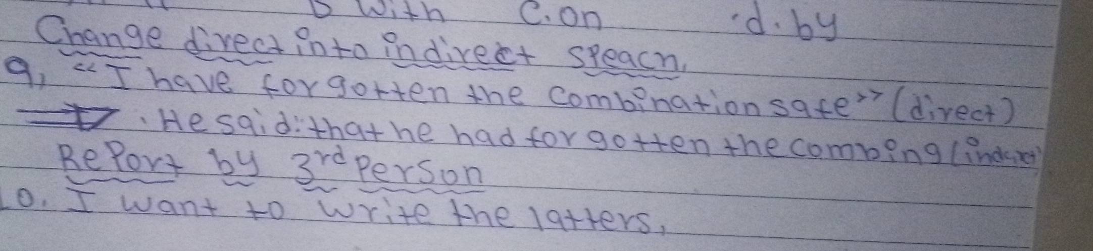 DWith C. on d. by
Change direct into indirect speach.
9, 5 have forgotten the combinationsate' (direct)
He sqid:thathe had for gotten the comping (indener
RePort by 3^(rd) Person
o. I want to write the latters,