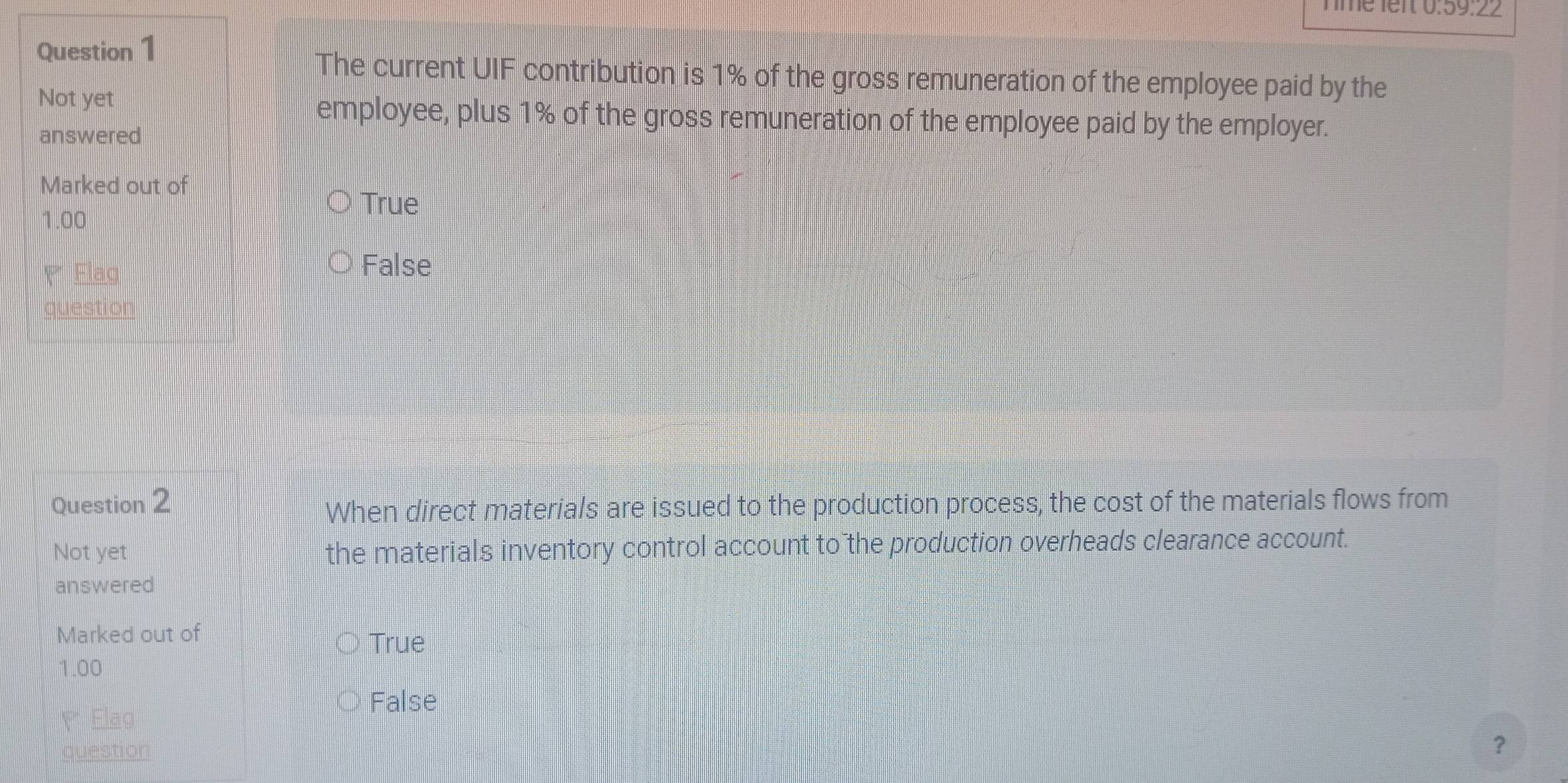 Tme lert 0:59:22
Question 1
The current UIF contribution is 1% of the gross remuneration of the employee paid by the
Not yet
employee, plus 1% of the gross remuneration of the employee paid by the employer.
answered
Marked out of
True
1.00
Flaq
False
question
Question 2
When direct materials are issued to the production process, the cost of the materials flows from
Not yet the materials inventory control account to the production overheads clearance account.
answered
Marked out of
True
1.00
False
Flag
question
？