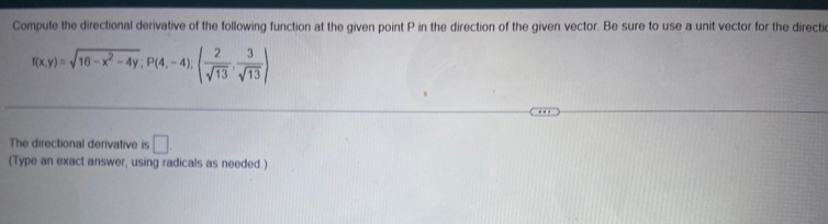 Compute the directional derivative of the following function at the given point P in the direction of the given vector. Be sure to use a unit vector for the directi
f(x,y)=sqrt(16-x^2-4y); P(4,-4);( 2/sqrt(13) , 3/sqrt(13) )
The directional derivative is □ . 
(Type an exact answer, using radicals as needed.)