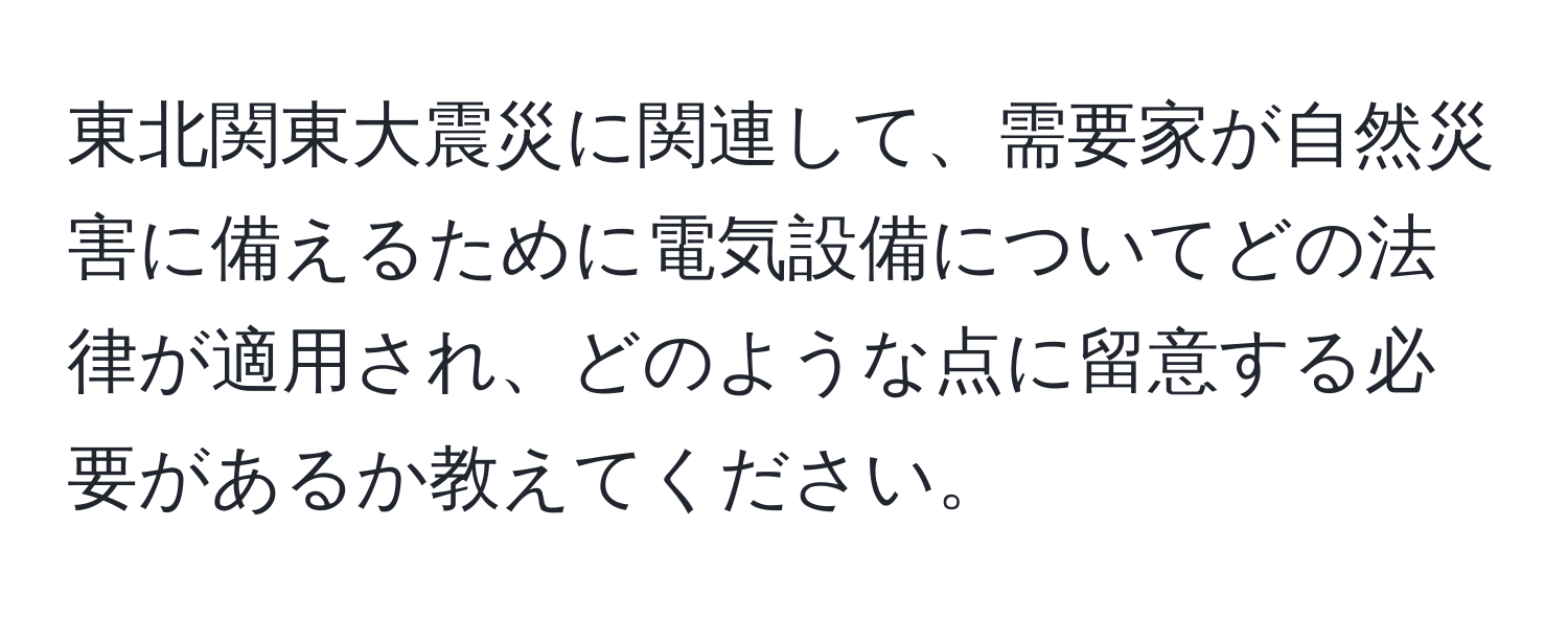 東北関東大震災に関連して、需要家が自然災害に備えるために電気設備についてどの法律が適用され、どのような点に留意する必要があるか教えてください。