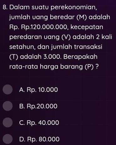 Dalam suatu perekonomian,
jumlah uang beredar (M) adalah
Rp. Rp.120.000.000, kecepatan
peredaran uang (V) adalah 2 kali
setahun, dan jumlah transaksi
(T) adalah 3.000. Berapakah
rata-rata harga barang (P) ?
A. Rp. 10.000
B. Rp.20.000
C. Rp. 40.000
D. Rp. 80.000