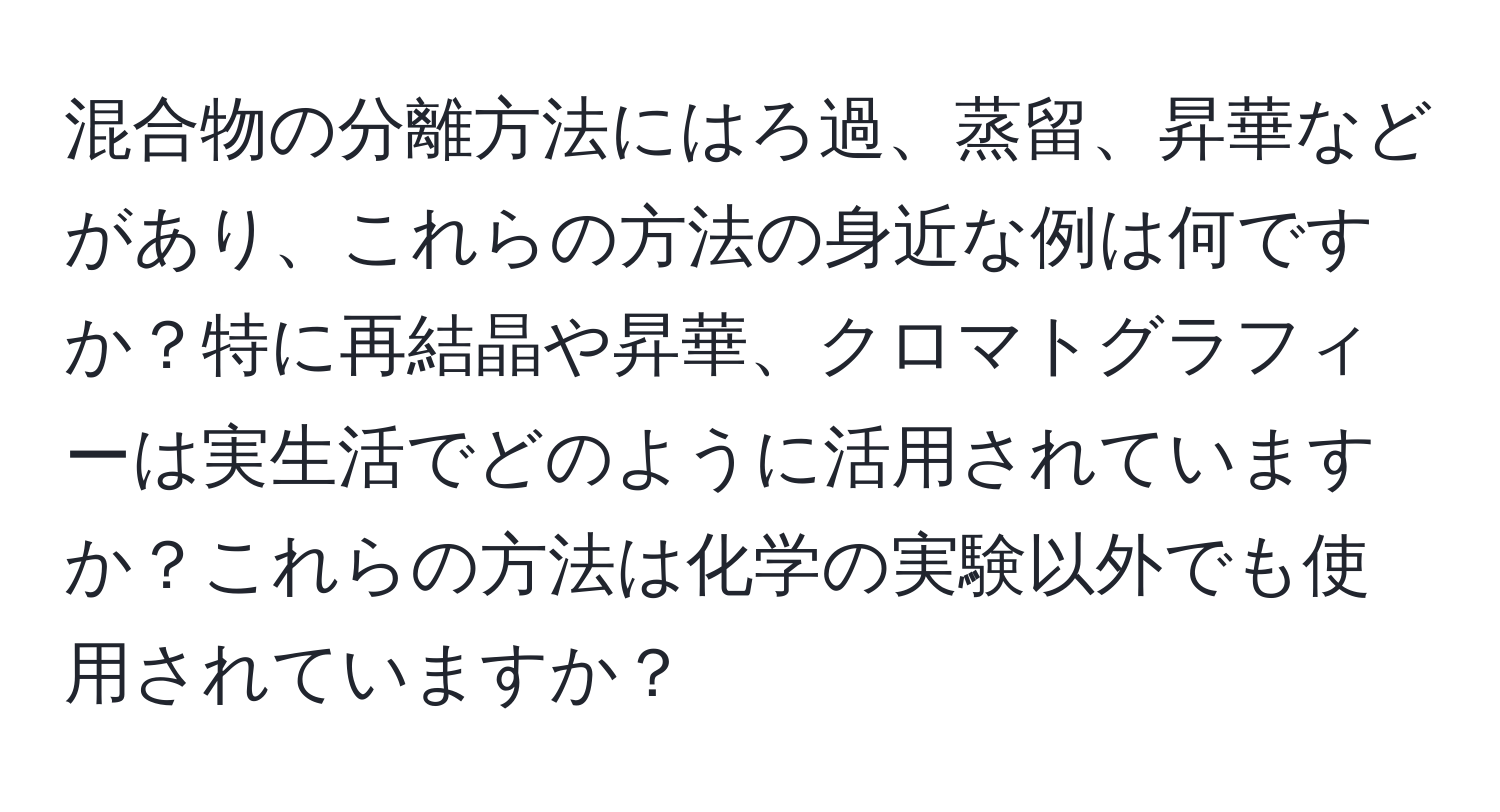 混合物の分離方法にはろ過、蒸留、昇華などがあり、これらの方法の身近な例は何ですか？特に再結晶や昇華、クロマトグラフィーは実生活でどのように活用されていますか？これらの方法は化学の実験以外でも使用されていますか？