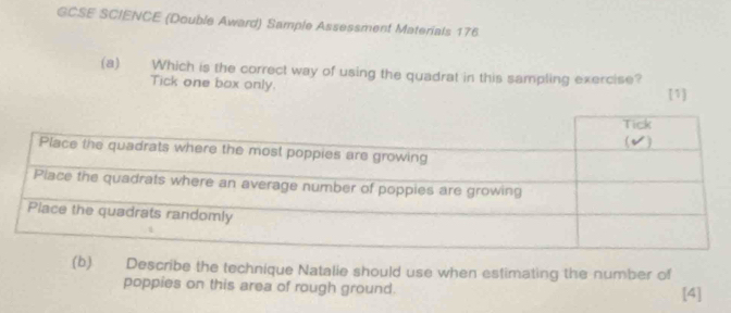 GCSE SCIENCE (Double Award) Sample Assessment Materials 176 
(a) Which is the correct way of using the quadrat in this sampling exercise? 
Tick one box only. 
[1] 
(b). Describe the technique Natalie should use when estimating the number of 
poppies on this area of rough ground. [4]