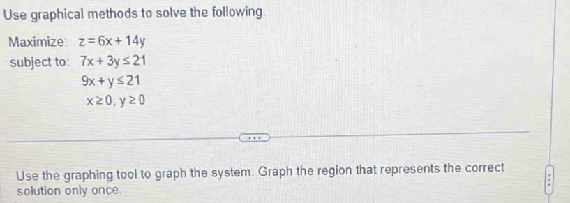 Use graphical methods to solve the following. 
Maximize: z=6x+14y
subject to: 7x+3y≤ 21
9x+y≤ 21
x≥ 0, y≥ 0
Use the graphing tool to graph the system. Graph the region that represents the correct 
solution only once.