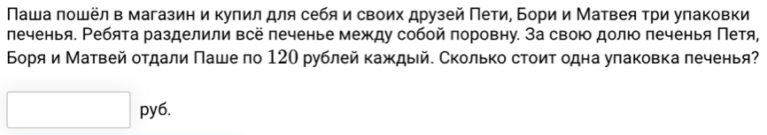 Νаша πошёл в магазин и купил для себя и своих друзей Πети, Бори и Матвея τри уπаковки 
леченья. Ребята разделили всё печенье между собой поровну. За свою долю печенья Πетя, 
Боря и Матвей оτдали Πаше по 120 рублей каждый. Сколько стоит одна уπаковка леченья? 
py6.