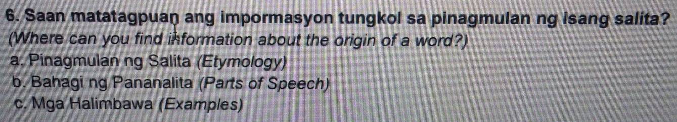 Saan matatagpuan ang impormasyon tungkol sa pinagmulan ng isang salita?
(Where can you find information about the origin of a word?)
a. Pinagmulan ng Salita (Etymology)
b. Bahagi ng Pananalita (Parts of Speech)
c. Mga Halimbawa (Examples)