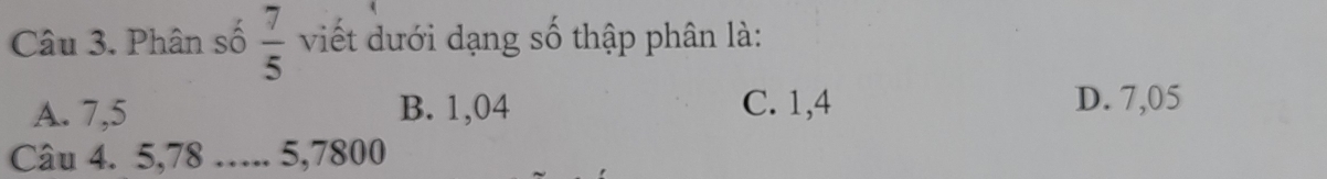  7/5 
Câu 3. Phân số viết dưới dạng số thập phân là:
A. 7,5 B. 1,04 C. 1,4 D. 7,05
Câu 4. 5, 78 ….. 5, 7800