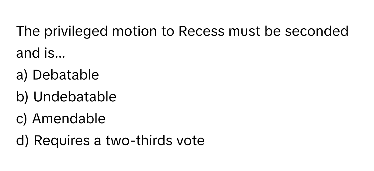 The privileged motion to Recess must be seconded and is...

a) Debatable 
b) Undebatable 
c) Amendable 
d) Requires a two-thirds vote