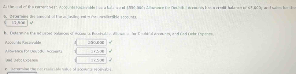 At the end of the current year, Accounts Receivable has a balance of $550,000; Allowance for Doubtful Accounts has a credit balance of $5,000; and sales for the 
a. Determine the amount of the adjusting entry for uncollectible accounts.
$ 12,500
b. Determine the adjusted balances of Accounts Receivable, Allowance for Doubtful Accounts, and Bad Debt Expense. 
Accounts Receivable 550,000
Allowance for Doubtful Accounts 5 17,500
Bad Debt Expense S 12,500
c. Determine the net realizable value of accounts receivable.