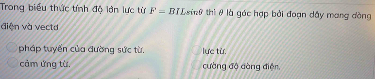 Trong biểu thức tính độ lớn lực từ F=BILsin θ thì θ là góc hợp bởi đoạn dây mang dòng
điện và vectơ
pháp tuyến của đường sức từ. lực từ.
cảm ứng từ. cường độ dòng điện.