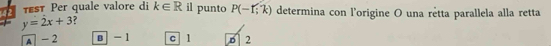 Tst Per quale valore di k∈ R il punto P(-f;k) determina con l'origine O una rêtta parallela alla retta
y=2x+3 ?
A -2 B - 1 c 1 6 2