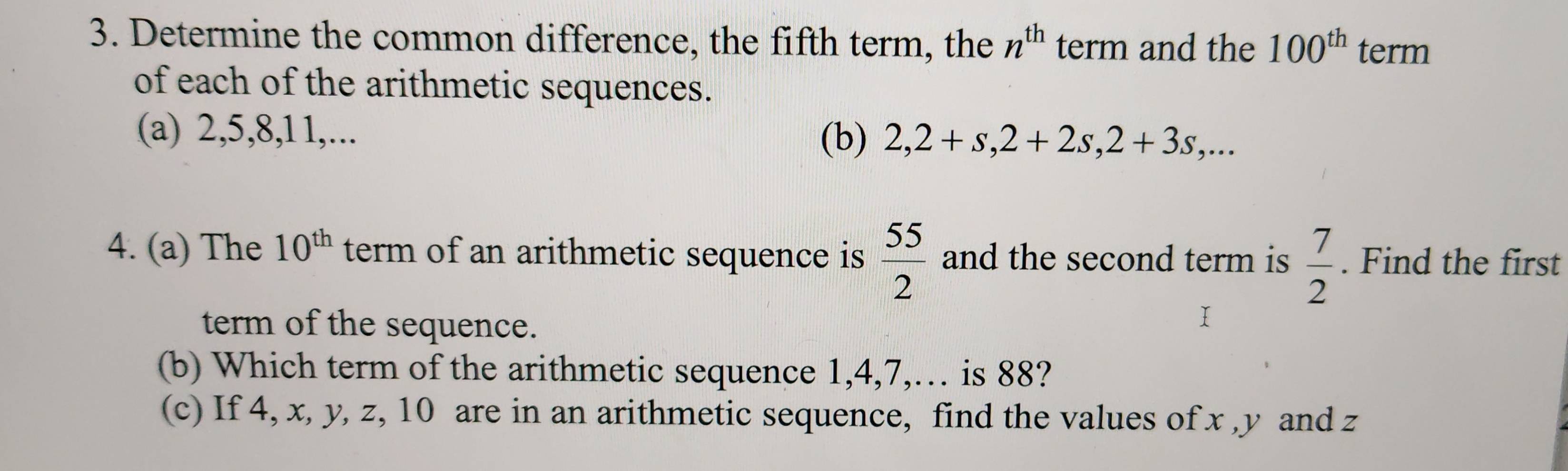 Determine the common difference, the fifth term, the n^(th) term and the 100^(th) term 
of each of the arithmetic sequences. 
(a) 2, 5, 8, 11,... 
(b) 2, 2+s, 2+2s, 2+3s,... 
4. (a) The 10^(th) term of an arithmetic sequence is  55/2  and the second term is  7/2 . Find the first 
term of the sequence. 
I 
(b) Which term of the arithmetic sequence 1, 4, 7,… is 88? 
(c) If 4, x, y, z, 10 are in an arithmetic sequence, find the values of x , y and z