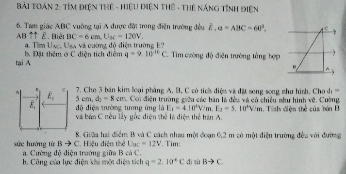 BàI TOÁN 2: TÌM ĐIệN THÊ - HIệU ĐIỆN THÊ - THẻ NÃNG TỉNH ĐIệN
6. Tam giác ABC vuông tại A được đặt trong điện trường đều . alpha =ABC=60^0. C
AB ↑↑ É. Biết BC=6cm, U_BC=120V. 
a. Tìm Uạc, Uba và cường độ điện trường E?
b. Đặt thêm ở C điện tích điểm q=9.10^(-10)C. Tìm cường độ điện trường tổng hợp
tại A^(B C 7. Cho 3 bản kim loại phẳng A, B, C có tích điện và đặt song song như hình. Cho d_1)=
A vector E_2 5 cm, d_2=8cm. Coi điện trường giữa các bản là đều và có chiều như hình vẽ. Cường
vector E_1 độ điện trường tương ứng là E_1=4.10^4V/m.E_2=5.10^4V/m. Tính điện thể của bản B
và bản C nếu lấy gốc điện thể là điện thế bản A.
8. Giữa hai điểm B và C cách nhau một đoạn 0,2 m có một điện trường đều với đường
sức hướng từ B C. Hiệu điện thể U_BC=12V. Tim:
a. Cường độ điện trường giữa B cà C.
b. Công của lực điện khi một điện tích q=2.10^(-6)C di từ Bto C.