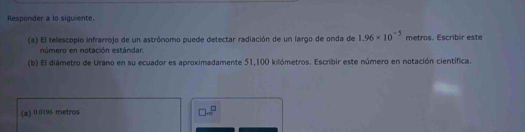 Responder a lo siguiente. 
(a) El telescopio infrarrojo de un astrónomo puede detectar radiación de un largo de onda de 1.96* 10^(-5) metros. Escribir este 
número en notación estándar. 
(b) El diámetro de Urano en su ecuador es aproximadamente 51,100 kilómetros. Escribir este número en notación científica. 
(a) 0.0196 metros □ * 10^□