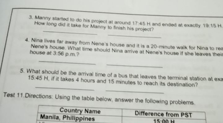 Manny started to do his project at around 17:45 H and ended at exactly 19:15 H
How long did it take for Manny to finish his project?
_
4. Nina lives far away from Nene's house and it is a 20-minute walk for Nina to rea
Nene's house. What time should Nina arrive at Nene's house if she leaves their
house at 3:56 p.m.?
_
_
5. What should be the arrival time of a bus that leaves the terminal station at exa
_
_
15:45 H, if it takes 4 hours and 15 minutes to reach its destination?
Test 11 Directions: Using the table below, answer the following problems.