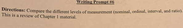 Writing Prompt #6 
Directions: Compare the different levels of measurement (nominal, ordinal, interval, and ratio). 
This is a review of Chapter 1 material.