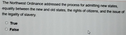 The Northwest Ordinance addressed the process for admitting new states,
-equality between the new and old states, the rights of citizens, and the issue of
the legality of slavery.
True
False