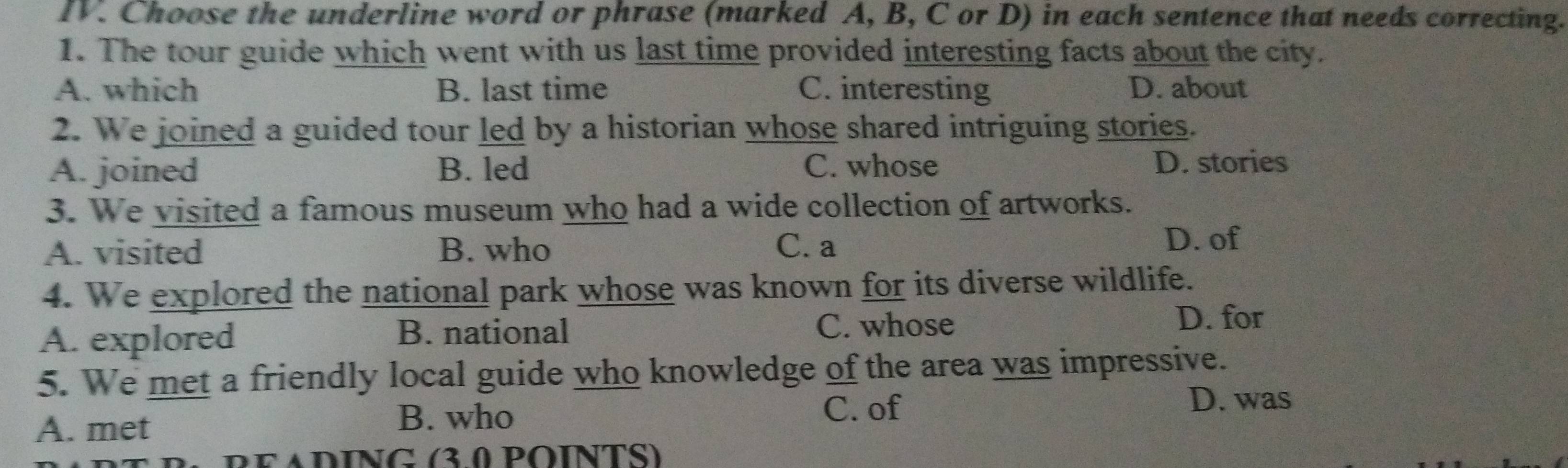 Choose the underline word or phrase (marked A, B, C or D) in each sentence that needs correcting.
1. The tour guide which went with us last time provided interesting facts about the city.
A. which B. last time C. interesting D. about
2. We joined a guided tour led by a historian whose shared intriguing stories.
A. joined B. led C. whose D. stories
3. We visited a famous museum who had a wide collection of artworks.
A. visited B. who C. a D. of
4. We explored the national park whose was known for its diverse wildlife.
A. explored
B. national C. whose
D. for
5. We met a friendly local guide who knowledge of the area was impressive.
B. who
A. met C. of
D. was
* PEADÍNG (3.0 POINTS)