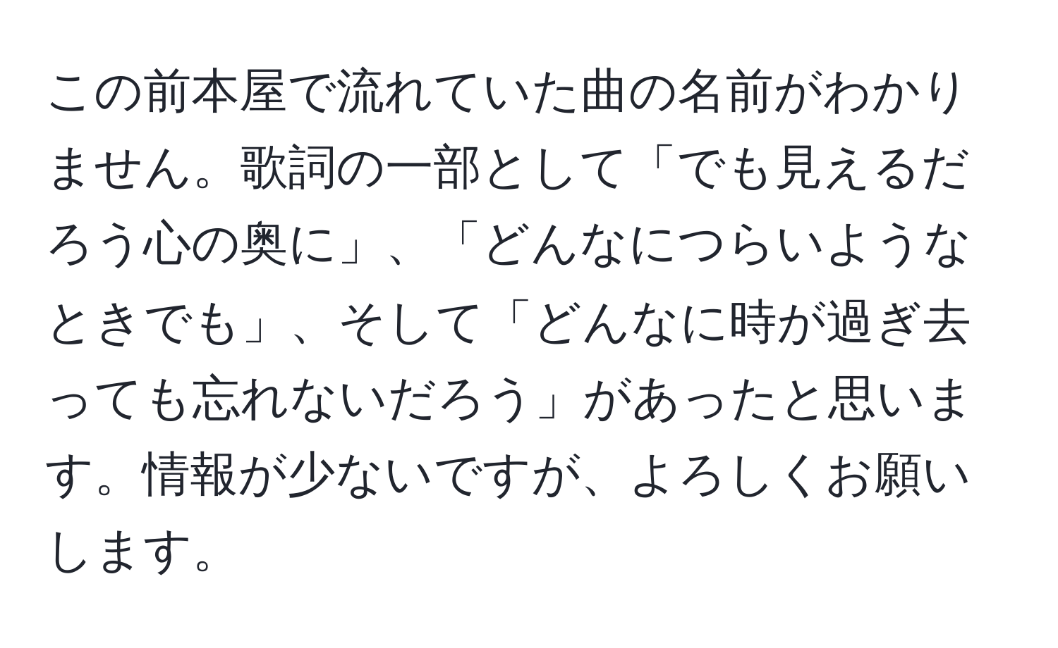 この前本屋で流れていた曲の名前がわかりません。歌詞の一部として「でも見えるだろう心の奥に」、「どんなにつらいようなときでも」、そして「どんなに時が過ぎ去っても忘れないだろう」があったと思います。情報が少ないですが、よろしくお願いします。