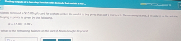 Finding outputs of a two-step function with decimals that models a mal-_ ____- 
Allonzo received a $15,00 gift card for a photo center. He used it to buy prints that cost 9 cents each. The remaining balance, 8 (in dollars), on the cand after 
buying x prints is given by the following.
B=15.00-0.09x
Wat is the remaining balance on the card if Alonzo bought 20 prints?