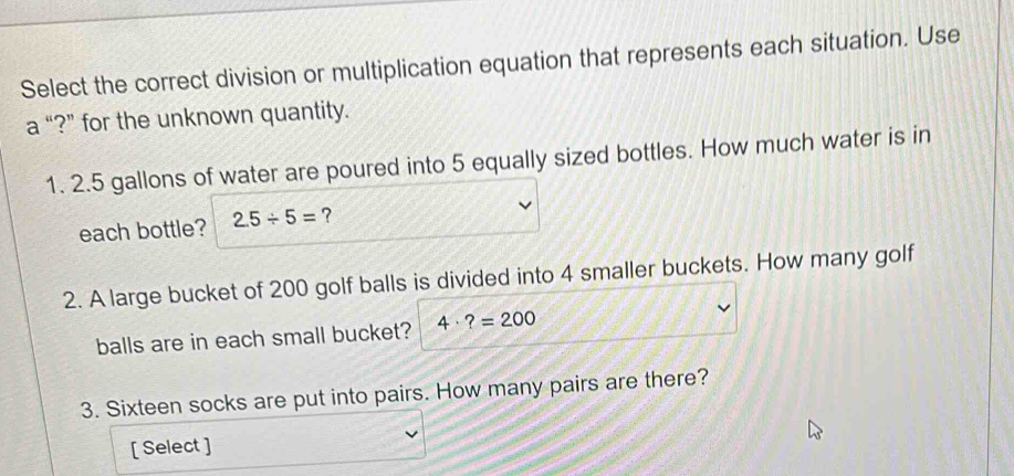 Select the correct division or multiplication equation that represents each situation. Use 
a “?” for the unknown quantity. 
1. 2.5 gallons of water are poured into 5 equally sized bottles. How much water is in 
each bottle? 2.5/ 5= ? 
2. A large bucket of 200 golf balls is divided into 4 smaller buckets. How many golf 
balls are in each small bucket? 4· ?=200
3. Sixteen socks are put into pairs. How many pairs are there? 
[ Select ]