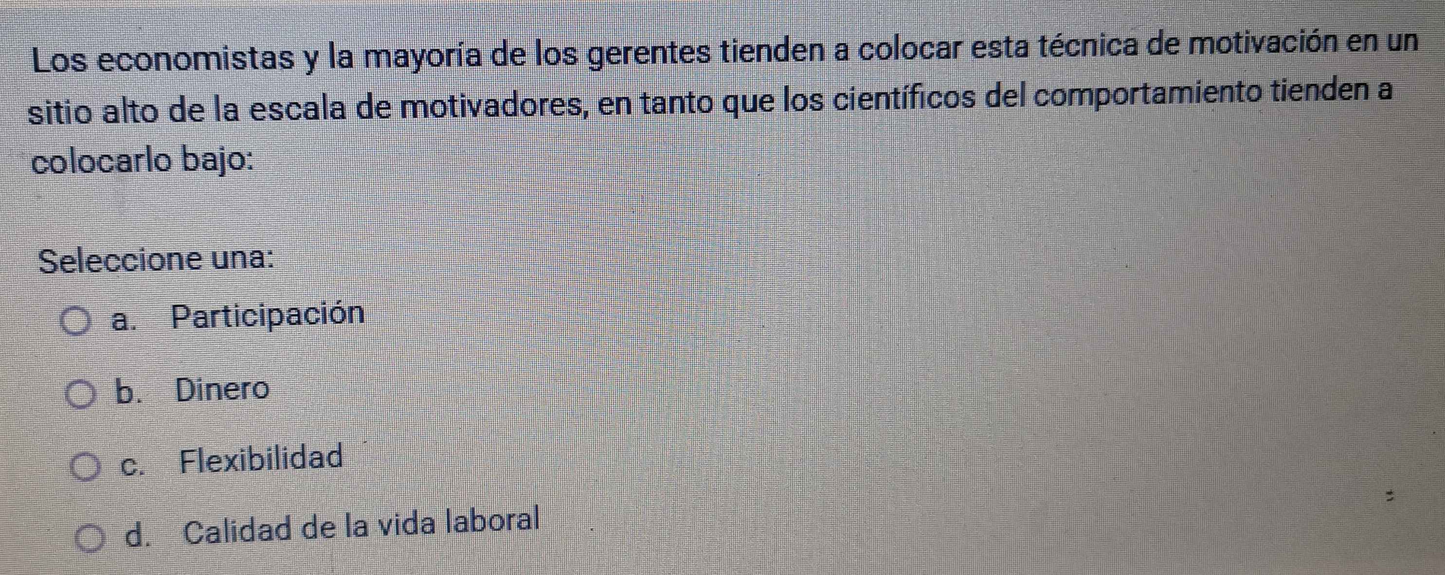 Los economistas y la mayoría de los gerentes tienden a colocar esta técnica de motivación en un
sitio alto de la escala de motivadores, en tanto que los científicos del comportamiento tienden a
colocarlo bajo:
Seleccione una:
a. Participación
b. Dinero
c. Flexibilidad
d. Calidad de la vida laboral