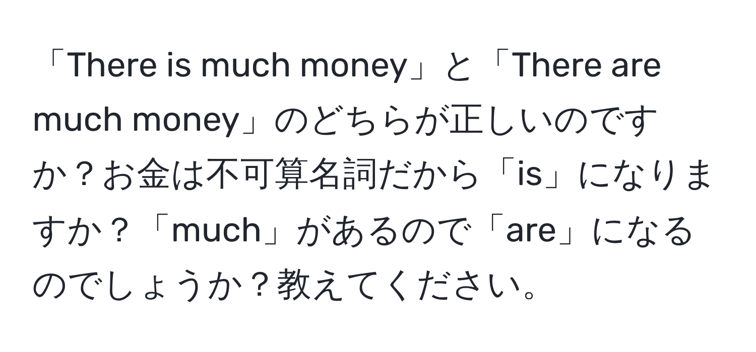 「There is much money」と「There are much money」のどちらが正しいのですか？お金は不可算名詞だから「is」になりますか？「much」があるので「are」になるのでしょうか？教えてください。