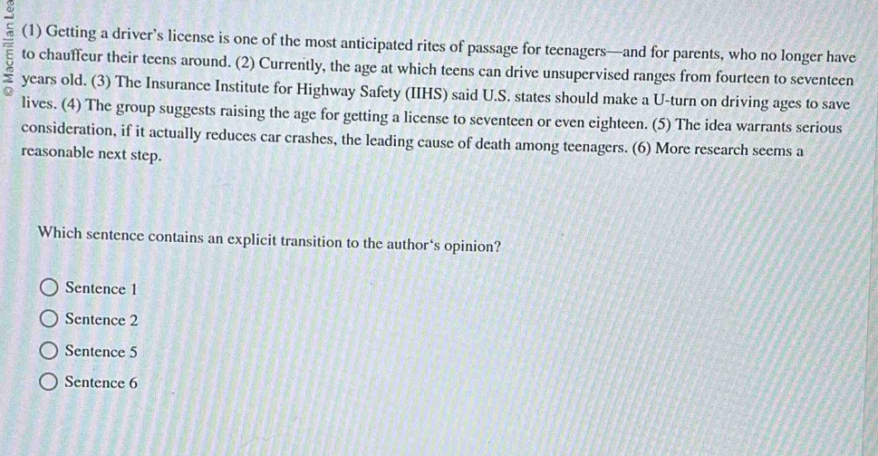 (1) Getting a driver’s license is one of the most anticipated rites of passage for teenagers—and for parents, who no longer have
= to chauffeur their teens around. (2) Currently, the age at which teens can drive unsupervised ranges from fourteen to seventeen
years old. (3) The Insurance Institute for Highway Safety (IIHS) said U.S. states should make a U-turn on driving ages to save
lives. (4) The group suggests raising the age for getting a license to seventeen or even eighteen. (5) The idea warrants serious
consideration, if it actually reduces car crashes, the leading cause of death among teenagers. (6) More research seems a
reasonable next step.
Which sentence contains an explicit transition to the author‘s opinion?
Sentence 1
Sentence 2
Sentence 5
Sentence 6