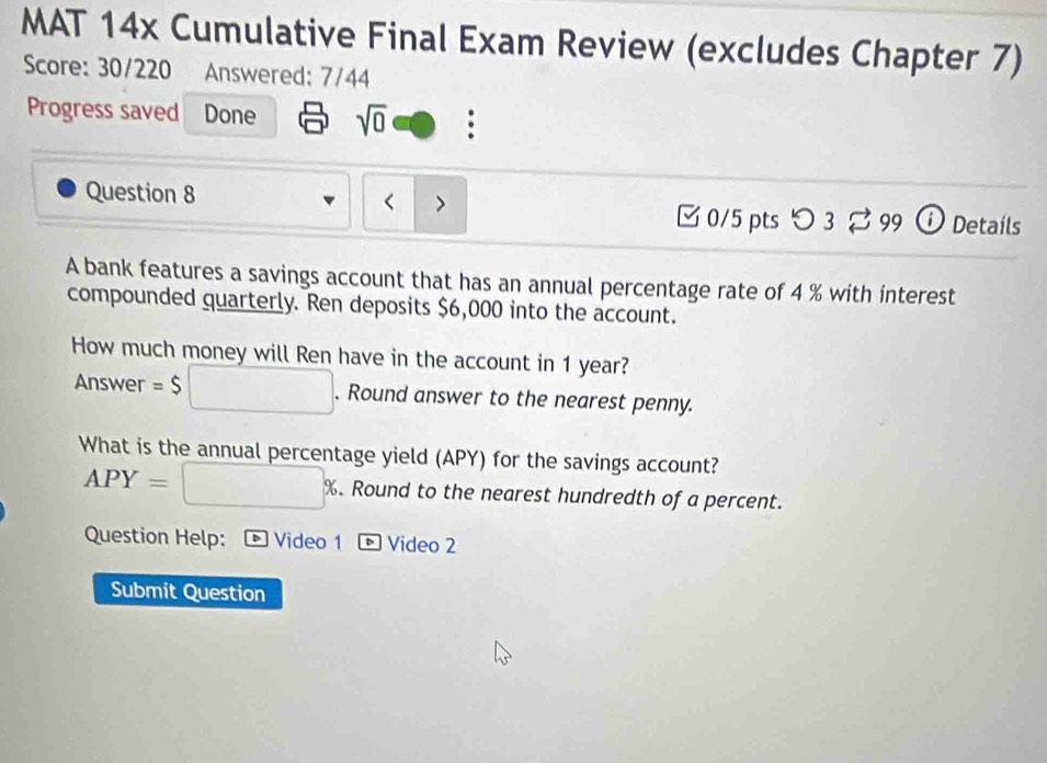 MAT 14x Cumulative Final Exam Review (excludes Chapter 7) 
Score: 30/220 Answered: 7/44 
Progress saved Done sqrt(0) 
Question 8 < > c° 99 O Details 
0/5 pts つ 3 
A bank features a savings account that has an annual percentage rate of 4 % with interest 
compounded quarterly. Ren deposits $6,000 into the account. 
How much money will Ren have in the account in 1 year? 
Answer =$ □ . Round answer to the nearest penny. 
What is the annual percentage yield (APY) for the savings account?
APY=□ %. . Round to the nearest hundredth of a percent. 
Question Help: * Video 1 ® Video 2 
Submit Question