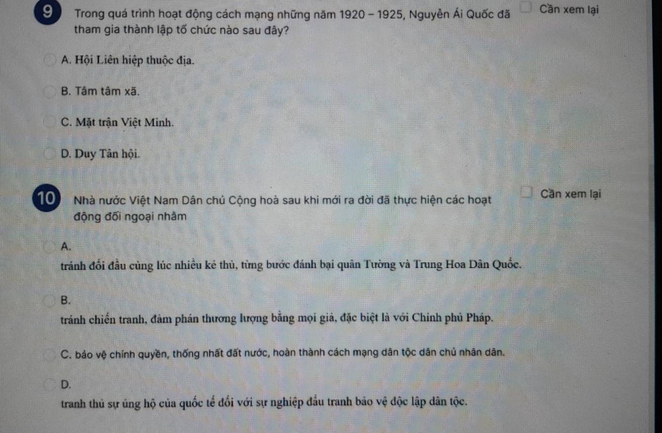 Trong quá trình hoạt động cách mạng những năm 1920 - 1925, Nguyễn Ái Quốc đã Cần xem lại
tham gia thành lập tố chức nào sau đây?
A. Hội Liên hiệp thuộc địa.
B. Tâm tâm xã.
C. Mặt trận Việt Minh.
D. Duy Tân hội.
T0 Nhà nước Việt Nam Dân chủ Cộng hoà sau khi mới ra đời đã thực hiện các hoạt Cần xem lại
động đối ngoại nhằm
A.
tránh đổi đầu cùng lúc nhiều kẻ thủ, từng bước đánh bại quân Tường và Trung Hoa Dân Quốc.
B.
tránh chiến tranh, đàm phán thương lượng bằng mọi giả, đặc biệt là với Chính phủ Pháp.
C. bảo vệ chính quyền, thống nhất đất nước, hoàn thành cách mạng dân tộc dân chủ nhân dân.
D.
tranh thủ sự ủng hộ của quốc tế đổi với sự nghiệp đấu tranh bảo vệ độc lập dân tộc.